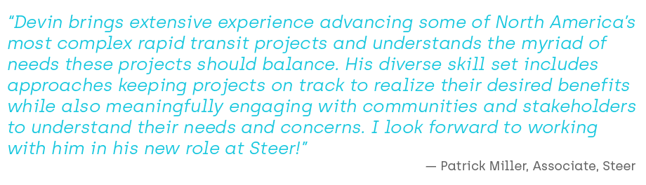 “Devin brings extensive experience advancing some of North America’s most complex rapid transit projects and understands the myriad of needs these projects should balance. His diverse skill set includes approaches keeping projects on track to realize their desired benefits while also meaningfully engaging with communities and stakeholders to understand their needs and concerns. I look forward to working with him in his new role at Steer!”